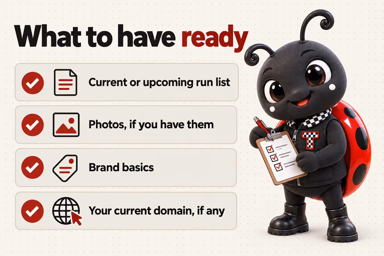 What to have ready: Current or upcoming run list; Photos, if you have them; Brand basics; Your current domain, if any.